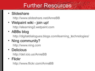 Further Resources Slideshare http://www.slideshare.net/AnneBB Wetpaint wiki - join up! http://elearning2.wetpaint.com ABBs blog http://digitaldialogues.blogs.com/learning_technologies/ Ning community? http://www.ning.com Delicious http://del.icio.us/AnneBB Flickr http://www.flickr.com/AnneBB 