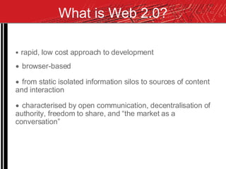 What is Web 2.0? rapid, low cost approach to development browser-based from static isolated information silos to sources of content and interaction characterised by open communication, decentralisation of authority, freedom to share, and “the market as a conversation” 