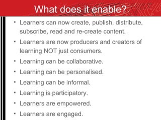 What does it enable? Learners can now create, publish, distribute, subscribe, read and re-create content. Learners are now producers and creators of learning NOT just consumers. Learning can be collaborative. Learning can be personalised. Learning can be informal. Learning is participatory. Learners are empowered. Learners are engaged. 