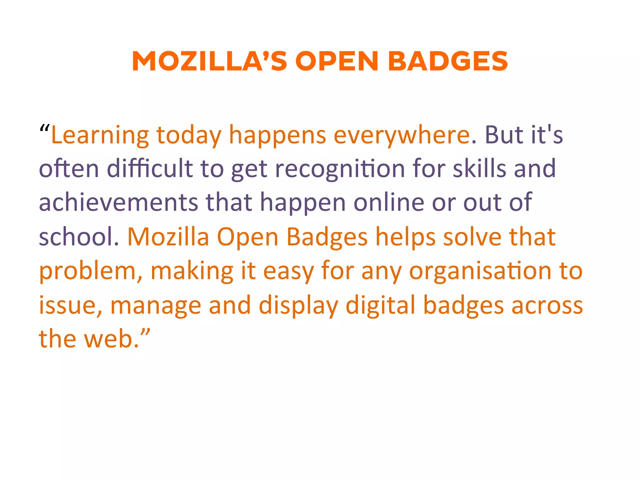 MOZILLA’S OPEN BADGES
“Learning	
  today	
  happens	
  everywhere.	
  But	
  it's	
  
oJen	
  diﬃcult	
  to	
  get	
  recogni.on	
  for	
  skills	
  and	
  
achievements	
  that	
  happen	
  online	
  or	
  out	
  of	
  
school.	
  Mozilla	
  Open	
  Badges	
  helps	
  solve	
  that	
  
problem,	
  making	
  it	
  easy	
  for	
  any	
  organisa.on	
  to	
  
issue,	
  manage	
  and	
  display	
  digital	
  badges	
  across	
  
the	
  web.”	
  
 