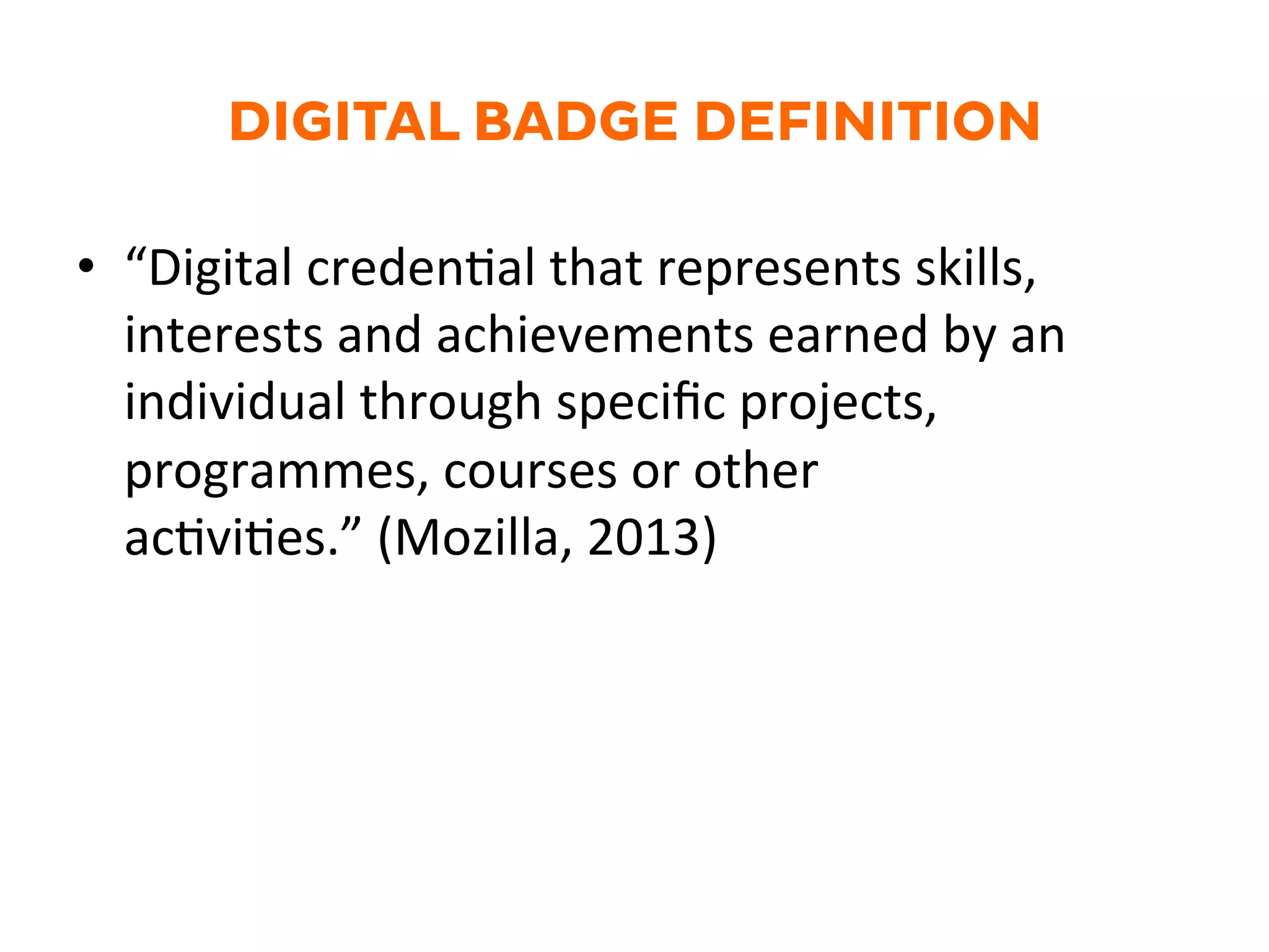 DIGITAL BADGE DEFINITION
•  “Digital	
  creden.al	
  that	
  represents	
  skills,	
  
interests	
  and	
  achievements	
  earned	
  by	
  an	
  
individual	
  through	
  speciﬁc	
  projects,	
  
programmes,	
  courses	
  or	
  other	
  
ac.vi.es.”	
  (Mozilla,	
  2013)	
  
 