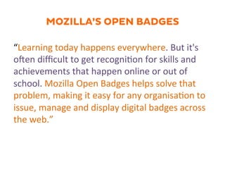 MOZILLA’S OPEN BADGES
“Learning	
  today	
  happens	
  everywhere.	
  But	
  it's	
  
oJen	
  diﬃcult	
  to	
  get	
  recogni.on	
  for	
  skills	
  and	
  
achievements	
  that	
  happen	
  online	
  or	
  out	
  of	
  
school.	
  Mozilla	
  Open	
  Badges	
  helps	
  solve	
  that	
  
problem,	
  making	
  it	
  easy	
  for	
  any	
  organisa.on	
  to	
  
issue,	
  manage	
  and	
  display	
  digital	
  badges	
  across	
  
the	
  web.”	
  
 