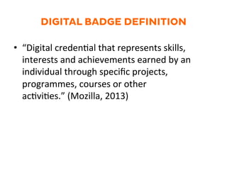 DIGITAL BADGE DEFINITION
•  “Digital	
  creden.al	
  that	
  represents	
  skills,	
  
interests	
  and	
  achievements	
  earned	
  by	
  an	
  
individual	
  through	
  speciﬁc	
  projects,	
  
programmes,	
  courses	
  or	
  other	
  
ac.vi.es.”	
  (Mozilla,	
  2013)	
  
 
