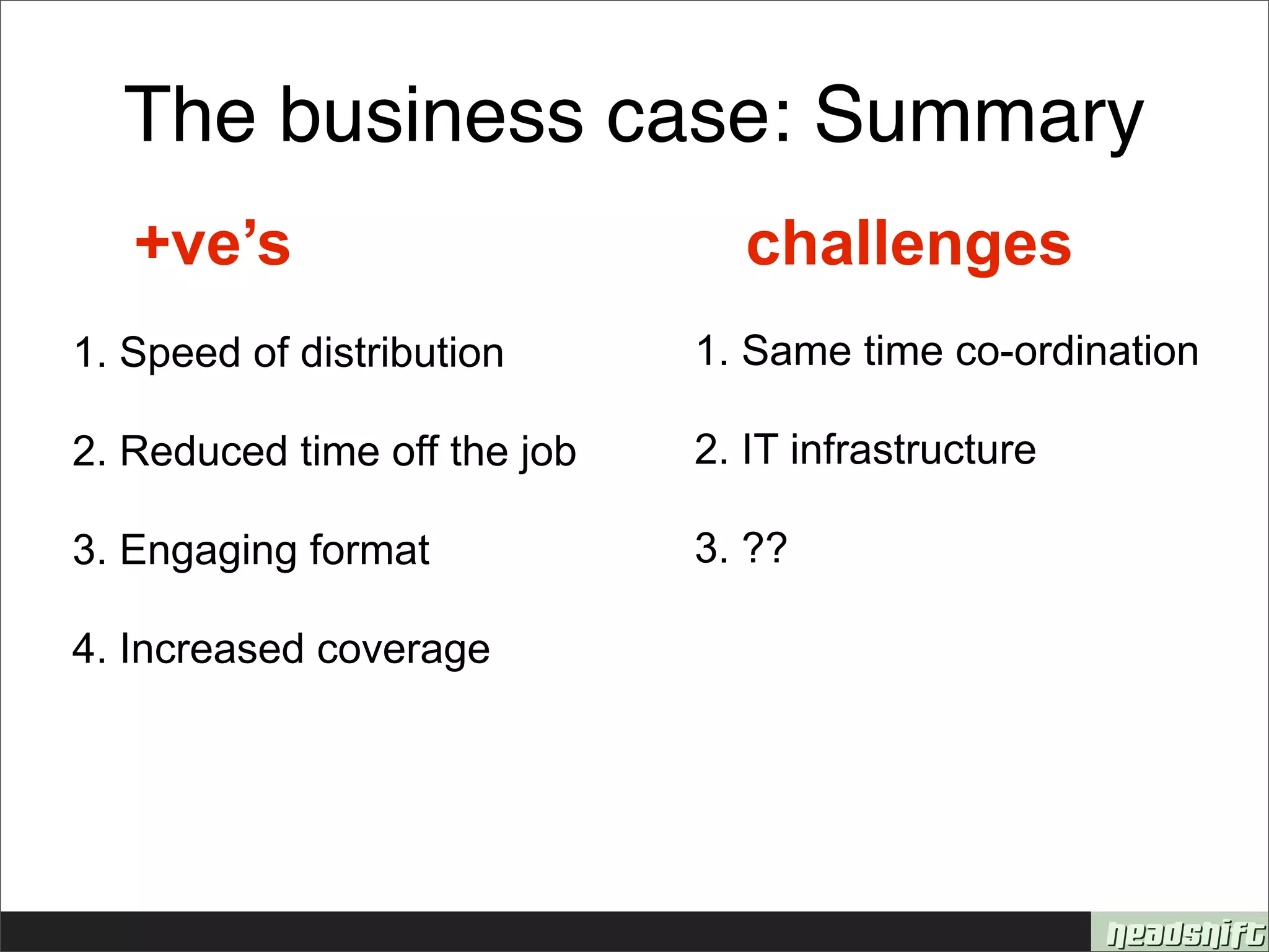 The business case: Summary
   +ve’s                        challenges
1. Speed of distribution      1. Same time co-ordination

2. Reduced time off the job   2. IT infrastructure

3. Engaging format            3. ??

4. Increased coverage
 