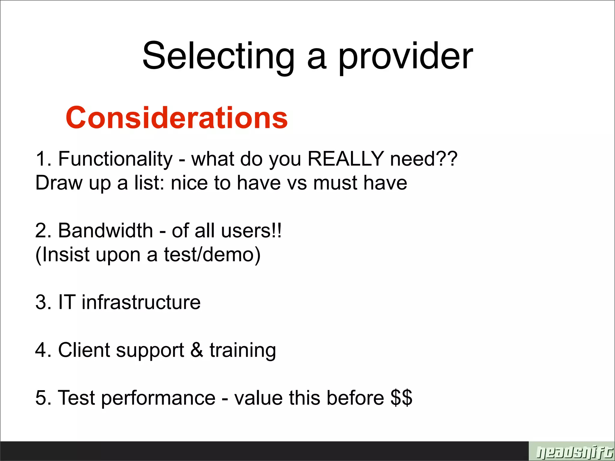 Selecting a provider
   Considerations
1. Functionality - what do you REALLY need??
Draw up a list: nice to have vs must have

2. Bandwidth - of all users!!
(Insist upon a test/demo)

3. IT infrastructure

4. Client support & training

5. Test performance - value this before $$
 
