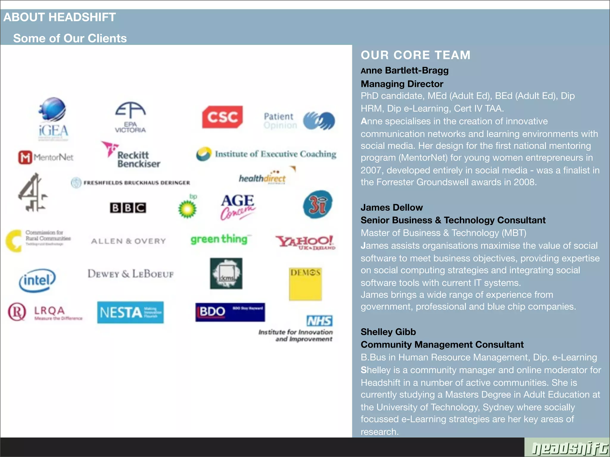 ABOUT HEADSHIFT
 Some of Our Clients
                       OUR CORE TEAM
                       Anne  Bartlett-Bragg
                       Managing Director
                       PhD candidate, MEd (Adult Ed), BEd (Adult Ed), Dip
                       HRM, Dip e-Learning, Cert IV TAA.
                       Anne specialises in the creation of innovative
                       communication networks and learning environments with
                       social media. Her design for the ﬁrst national mentoring
                       program (MentorNet) for young women entrepreneurs in
                       2007, developed entirely in social media - was a ﬁnalist in
                       the Forrester Groundswell awards in 2008.

                       James Dellow
                       Senior Business & Technology Consultant
                       Master of Business & Technology (MBT)
                       James assists organisations maximise the value of social
                       software to meet business objectives, providing expertise
                       on social computing strategies and integrating social
                       software tools with current IT systems.
                       James brings a wide range of experience from
                       government, professional and blue chip companies.

                       Shelley Gibb
                       Community Management Consultant
                       B.Bus in Human Resource Management, Dip. e-Learning
                       Shelley is a community manager and online moderator for
                       Headshift in a number of active communities. She is
                       currently studying a Masters Degree in Adult Education at
                       the University of Technology, Sydney where socially
                       focussed e-Learning strategies are her key areas of
                       research.
 