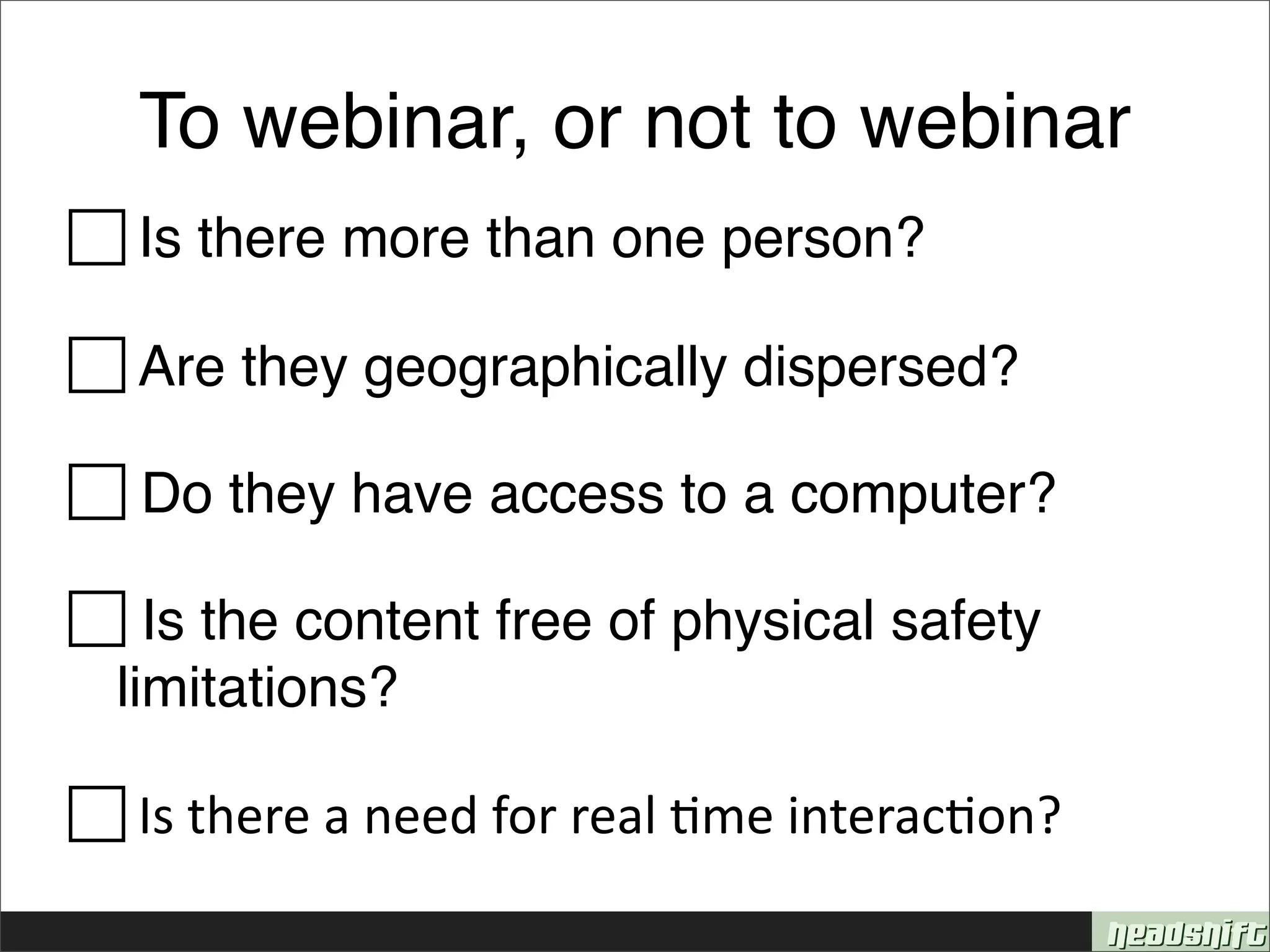 To webinar, or not to webinar
 Is there more than one person?

 Are they geographically dispersed?

 Do they have access to a computer?

 Is the content free of physical safety
 limitations?

 Is there a need for real &me interac&on? 
 