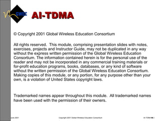 AI-TDMA © Copyright 2001 Global Wireless Education Consortium All rights reserved.  This module, comprising presentation slides with notes, exercises, projects and Instructor Guide, may not be duplicated in any way without the express written permission of the Global Wireless Education Consortium. The information contained herein is for the personal use of the reader and may not be incorporated in any commercial training materials or for-profit education programs, books, databases, or any kind of software without the written permission of the Global Wireless Education Consortium.  Making copies of this module, or any portion, for any purpose other than your own, is a violation of United States copyright laws.  Trademarked names appear throughout this module.  All trademarked names have been used with the permission of their owners .  