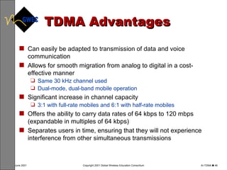 TDMA Advantages Can easily be adapted to transmission of data and voice communication  Allows for smooth migration from analog to digital in a cost-effective manner Same 30 kHz channel used Dual-mode, dual-band mobile operation Significant increase in channel capacity 3:1 with full-rate mobiles and 6:1 with half-rate mobiles Offers the ability to carry data rates of 64 kbps to 120 mbps (expandable in multiples of 64 kbps) Separates users in time, ensuring that they will not experience interference from other simultaneous transmissions  