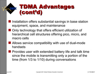 TDMA Advantages (cont’d) Installation offers substantial savings in base station equipment, space, and maintenance   Only technology that offers efficient utilization of hierarchical cell structures offering pico, micro, and macro cells Allows service compatibility with use of dual-mode handsets  Provides user with extended battery life and talk time since the mobile is transmitting only a portion of the time (from 1/3 to 1/10) during conversations  