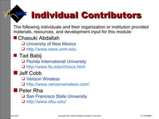 Individual Contributors The following individuals and their organization or institution provided materials, resources, and development input for this module: Chaouki Abdallah   University of New Mexico  http://www. eece . unm . edu  Tad Babij   Florida International University   http://www. fiu . edu /choice.html Jeff Cobb   Verizon Wireless   http://www. verizonwireless .com/ Peter Rha   San Francisco State University   http://www. sfsu . edu / 