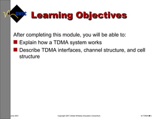 Learning Objectives After completing this module, you will be able to: Explain how a TDMA system works Describe TDMA interfaces, channel structure, and cell structure   