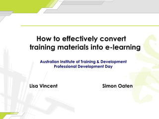 Lisa Vincent Simon Oaten How to effectively convert  training materials into e-learning Australian Institute of Training & Development Professional Development Day 