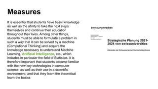 Measures
It is essential that students have basic knowledge
as well as the ability to take the next steps
themselves and continue their education
throughout their lives. Among other things,
students must be able to formulate a problem in
such a way that it can be solved by a machine
(Computional Thinking) and acquire the
knowledge necessary to understand Machine
Learning, Artificial Intelligence, etc., which
includes in particular the field of Statistics. It is
therefore important that students become familiar
with the new key technologies in computer
science, as well as their use in a scientific
environment, and that they learn the theoretical
learn the basics
14
 