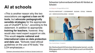 AI at schools
«This is another reason why the two
associations are against a ban on Kl
tools, but advocate pedagogically
sensible strategies for the appropriate
use of ChatGPT & Co.", according to the
statement. In addition to appropriate
training for teachers, however, they
would also need expert support on site.
This would require national and
international rules on data protection
and data use. "Schools need ethical
guidelines on the use of Kl tools," the
LCH emphasizes.»
20
Schweizer Lehrerverband will kein KI-Verbot an Schulen (inside-it.ch)
 