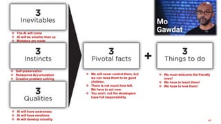 45
 The AI will come
 AI will be smarter than us
 Mistakes are made
 Self-preservation
 Ressource Accumulation
 Creative problem solving
 AI will have awareness
 AI will have emotions
 AI will develop morality
 We will never control them, but
we can raise them to be good
children.
 There is not much time left.
We have to act now.
 You and I, not the developers
have full responsibility.
 We must welcome the friendly
ones!
 We have to teach them!
 We have to love them!
 