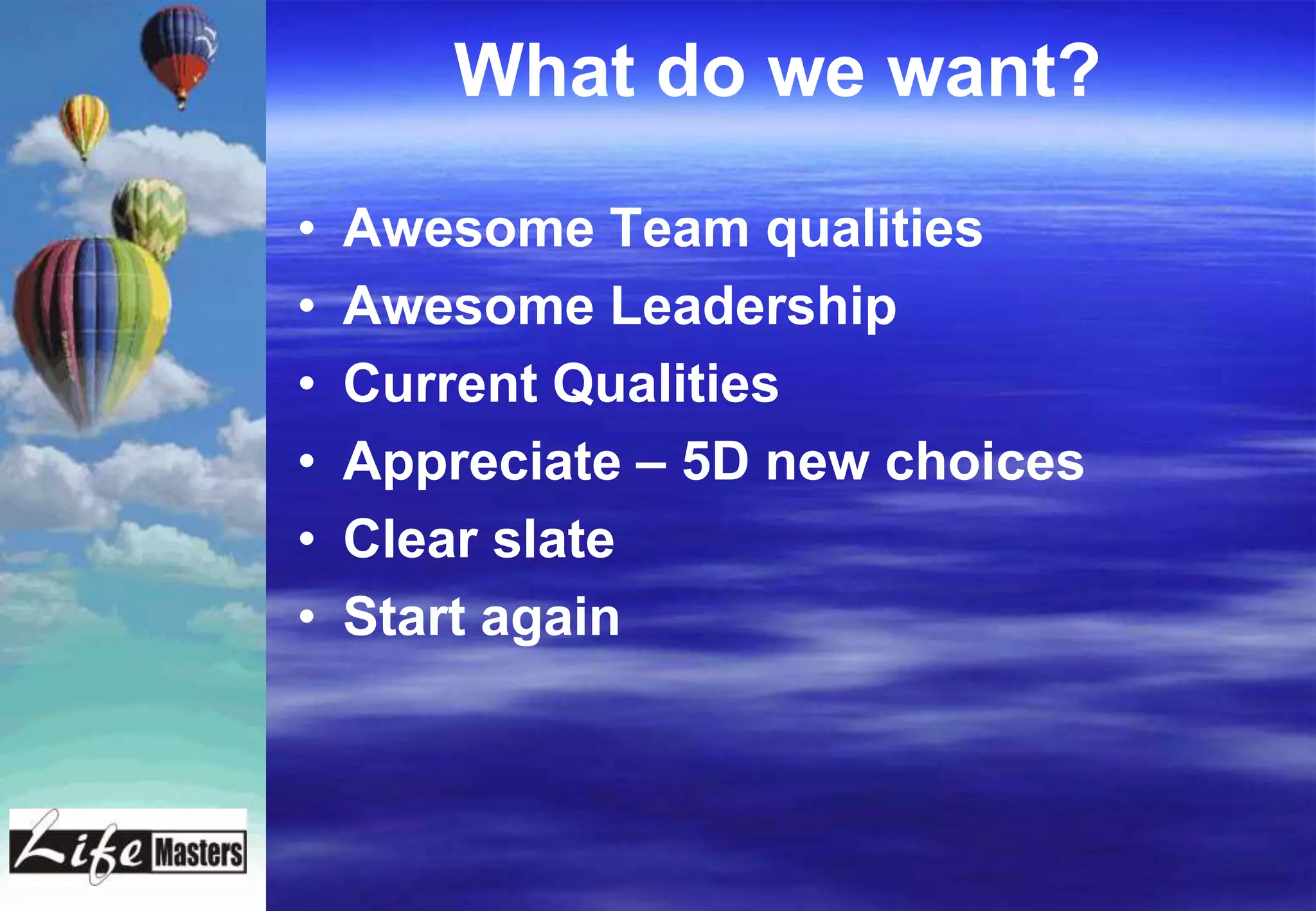 What do we want?

•   Awesome Team qualities
•   Awesome Leadership
•   Current Qualities
•   Appreciate – 5D new choices
•   Clear slate
•   Start again
 