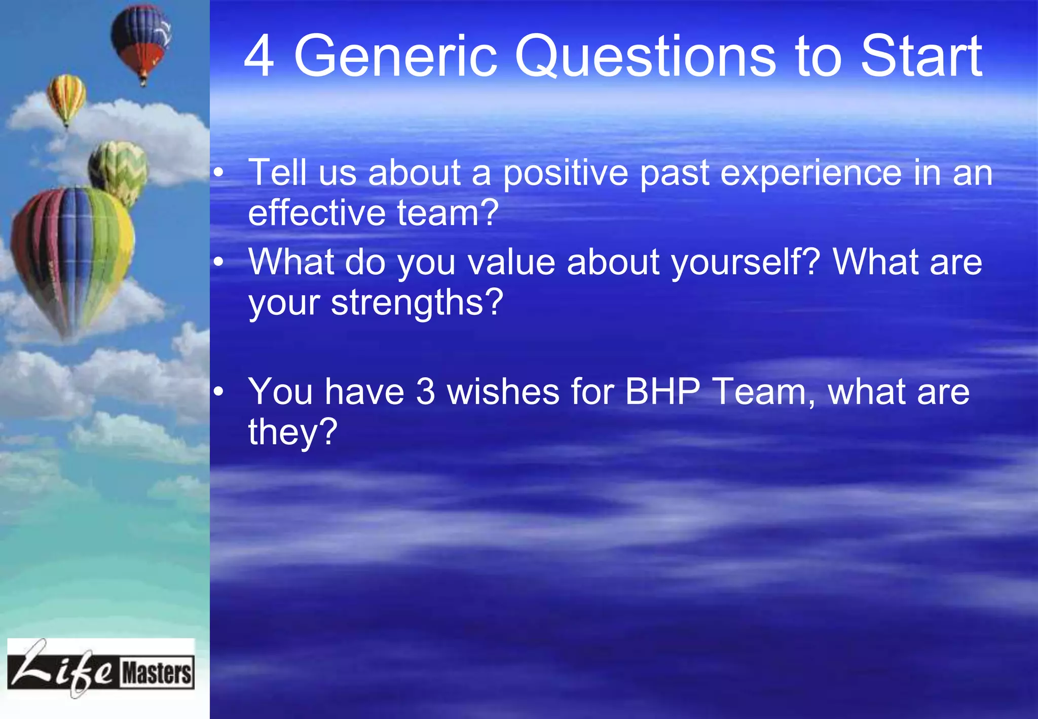 4 Generic Questions to Start
• Tell us about a positive past experience in an
  effective team?
• What do you value about yourself? What are
  your strengths?

• You have 3 wishes for BHP Team, what are
  they?
 