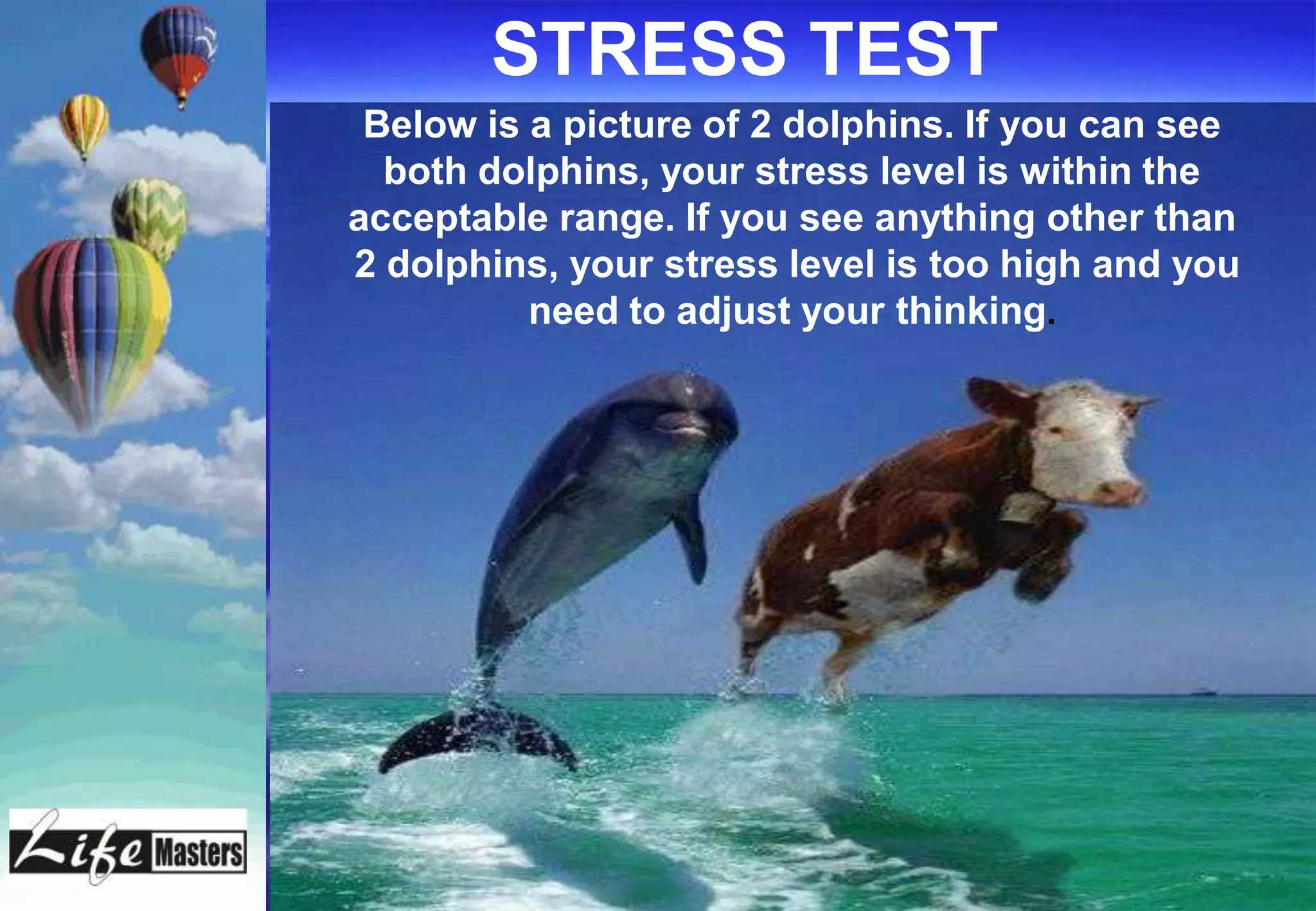 STRESS TEST
 Below is a picture of 2 dolphins. If you can see
  both dolphins, your stress level is within the
acceptable range. If you see anything other than
2 dolphins, your stress level is too high and you
          need to adjust your thinking.
 