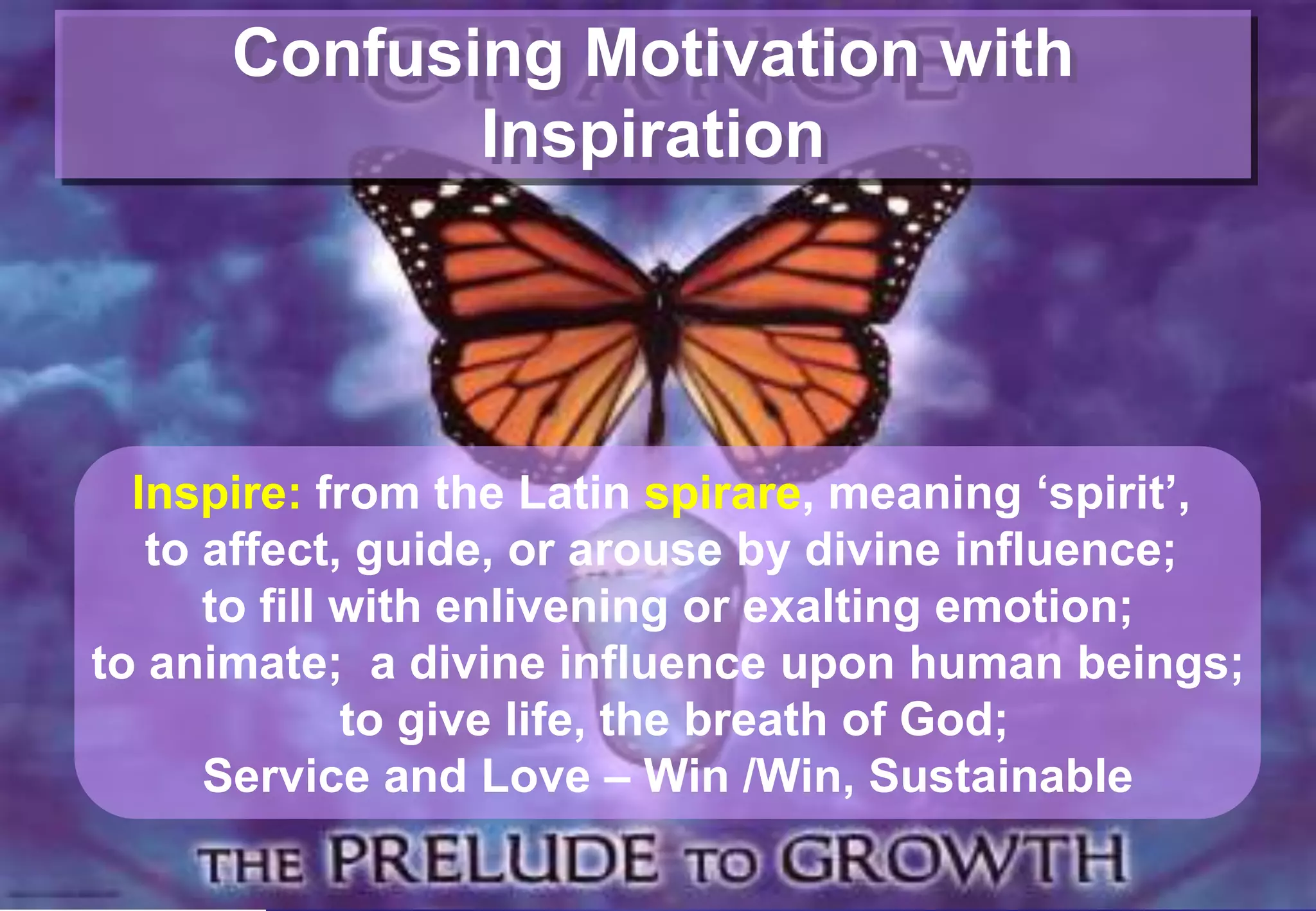 Confusing Motivation with
             Inspiration




  Inspire: from the Latin spirare, meaning „spirit‟,
   to affect, guide, or arouse by divine influence;
      to fill with enlivening or exalting emotion;
to animate; a divine influence upon human beings;
              to give life, the breath of God;
      Service and Love – Win /Win, Sustainable
 