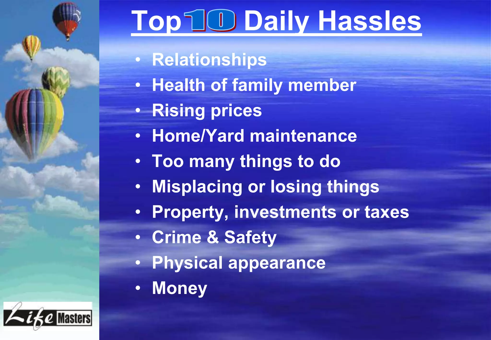 Top           Daily Hassles
•   Relationships
•   Health of family member
•   Rising prices
•   Home/Yard maintenance
•   Too many things to do
•   Misplacing or losing things
•   Property, investments or taxes
•   Crime & Safety
•   Physical appearance
•   Money
 