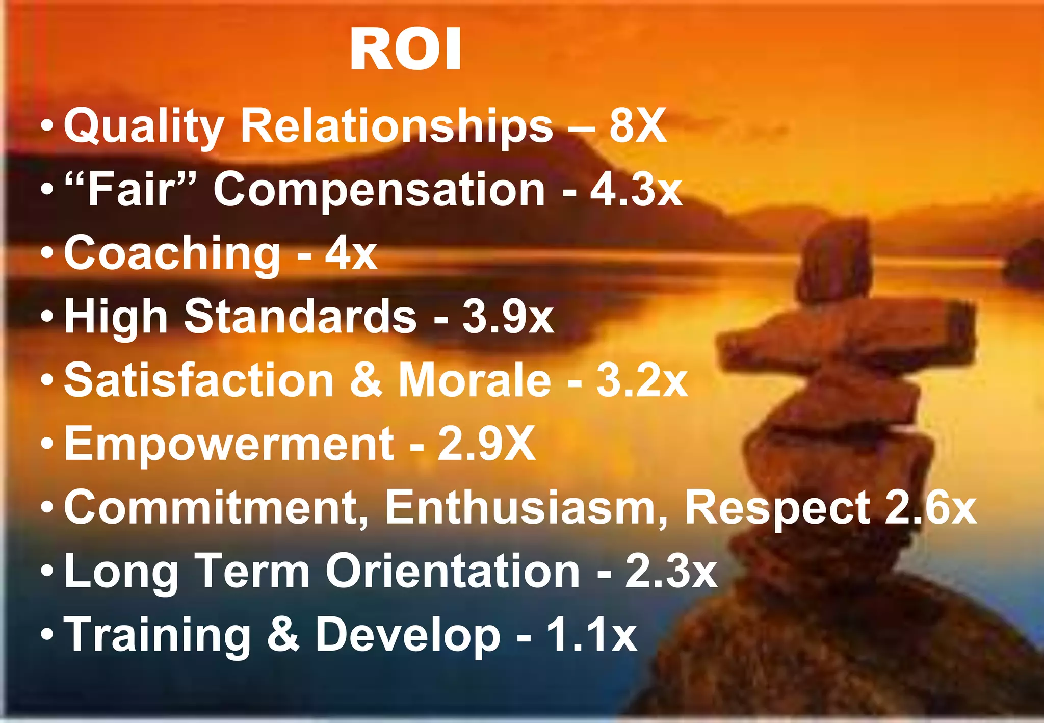ROI
• Quality Relationships – 8X
• “Fair” Compensation - 4.3x
• Coaching - 4x
• High Standards - 3.9x
• Satisfaction & Morale - 3.2x
• Empowerment - 2.9X
• Commitment, Enthusiasm, Respect 2.6x
• Long Term Orientation - 2.3x
• Training & Develop - 1.1x
 