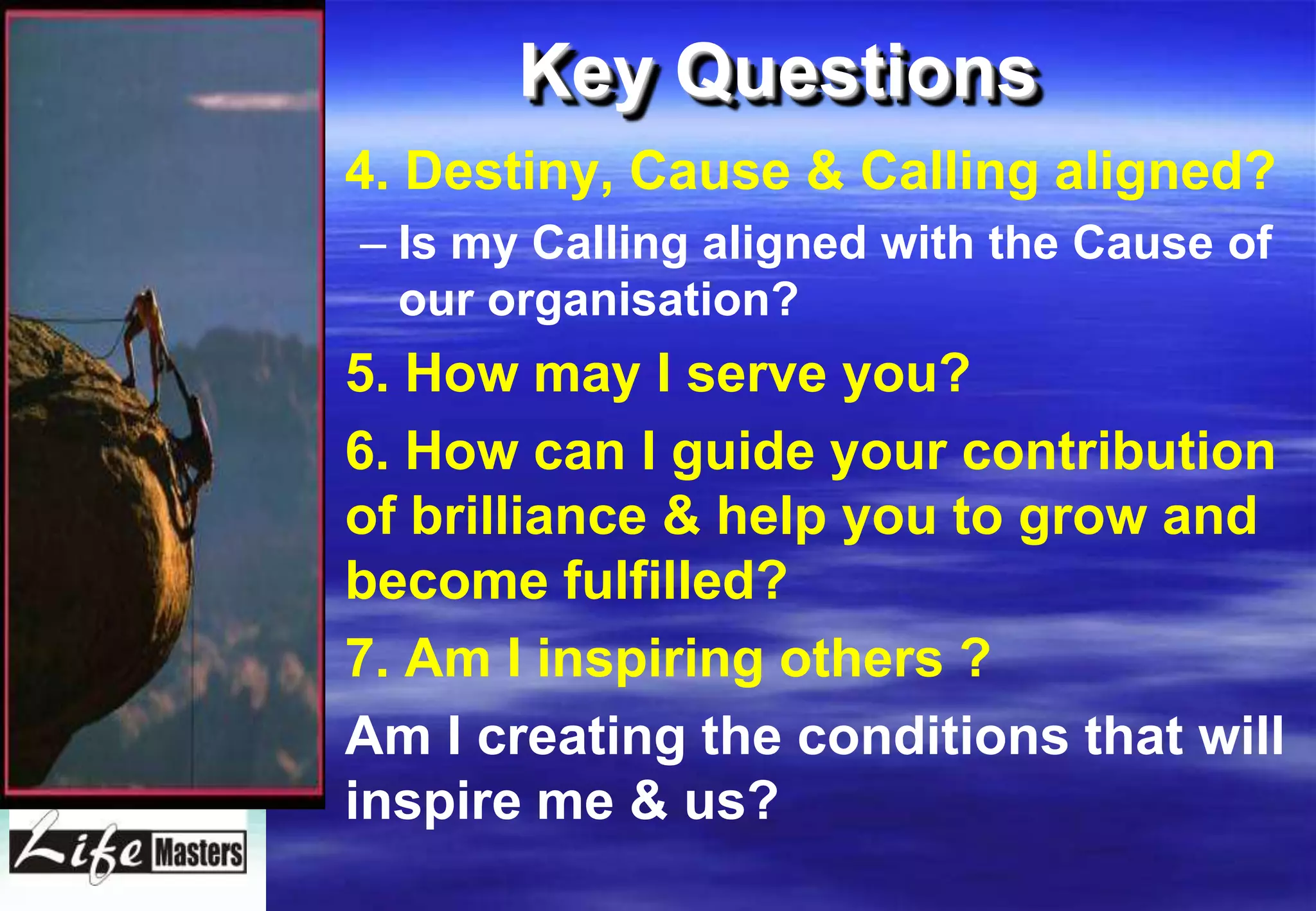 Key Questions
• 4. Destiny, Cause & Calling aligned?
  – Is my Calling aligned with the Cause of
    our organisation?
• 5. How may I serve you?
• 6. How can I guide your contribution
  of brilliance & help you to grow and
  become fulfilled?
• 7. Am I inspiring others ?
• Am I creating the conditions that will
  inspire me & us?
 