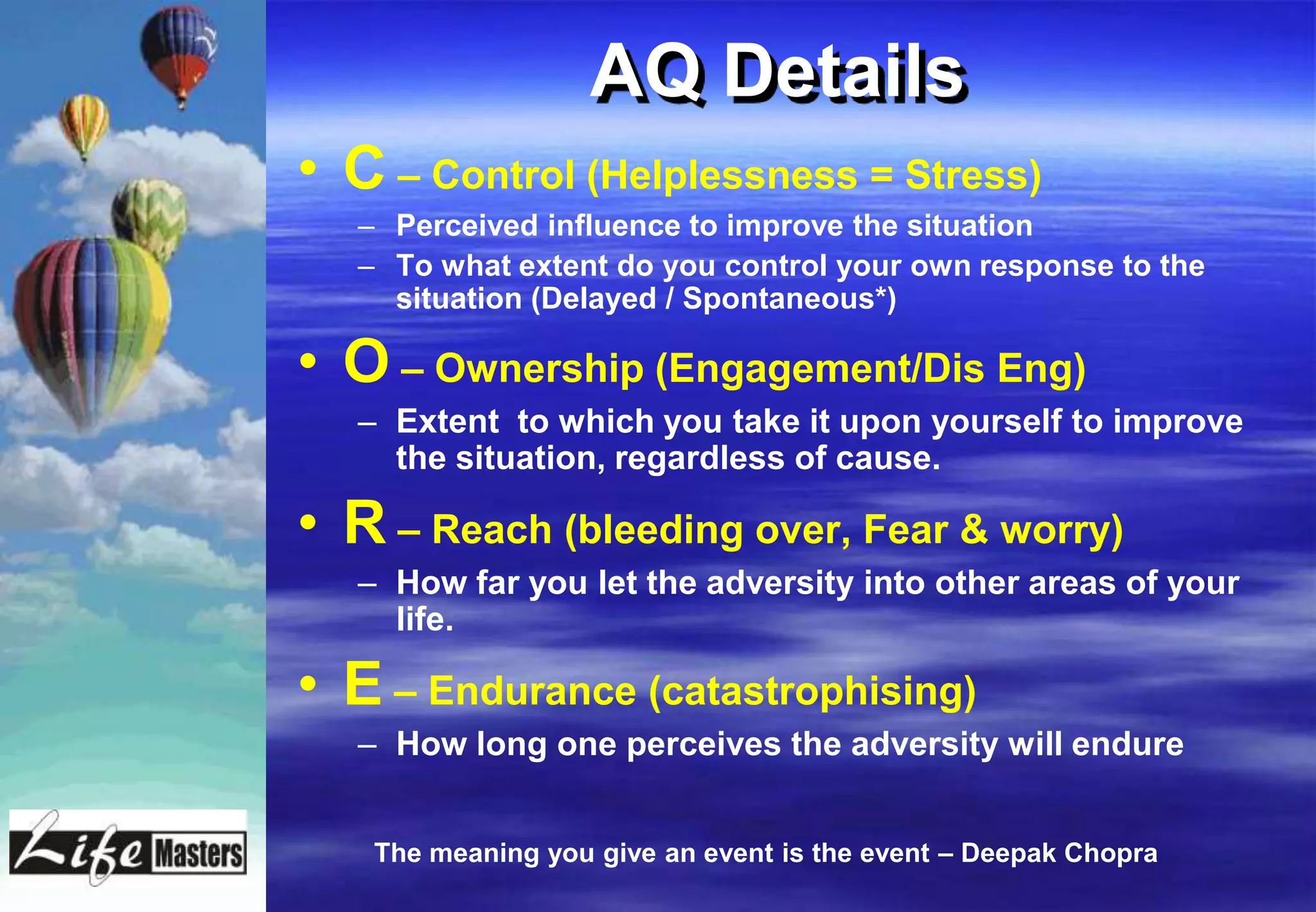 AQ Details
• C – Control (Helplessness = Stress)
   – Perceived influence to improve the situation
   – To what extent do you control your own response to the
     situation (Delayed / Spontaneous*)

• O – Ownership (Engagement/Dis Eng)
   – Extent to which you take it upon yourself to improve
     the situation, regardless of cause.

• R – Reach (bleeding over, Fear & worry)
   – How far you let the adversity into other areas of your
     life.

• E – Endurance (catastrophising)
   – How long one perceives the adversity will endure


    The meaning you give an event is the event – Deepak Chopra
 