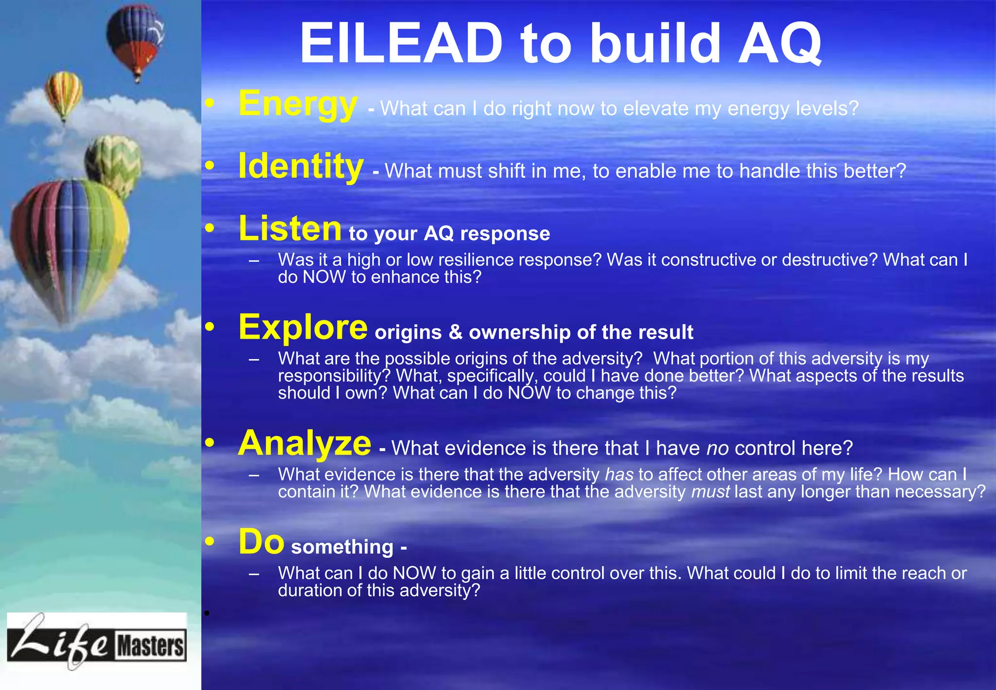 EILEAD to build AQ
• Energy - What can I do right now to elevate my energy levels?
• Identity - What must shift in me, to enable me to handle this better?
• Listen to your AQ response
    –   Was it a high or low resilience response? Was it constructive or destructive? What can I
        do NOW to enhance this?


• Explore origins & ownership of the result
    –   What are the possible origins of the adversity? What portion of this adversity is my
        responsibility? What, specifically, could I have done better? What aspects of the results
        should I own? What can I do NOW to change this?


• Analyze - What evidence is there that I have no control here?
    –   What evidence is there that the adversity has to affect other areas of my life? How can I
        contain it? What evidence is there that the adversity must last any longer than necessary?


• Do something -
    –   What can I do NOW to gain a little control over this. What could I do to limit the reach or
        duration of this adversity?
•
 