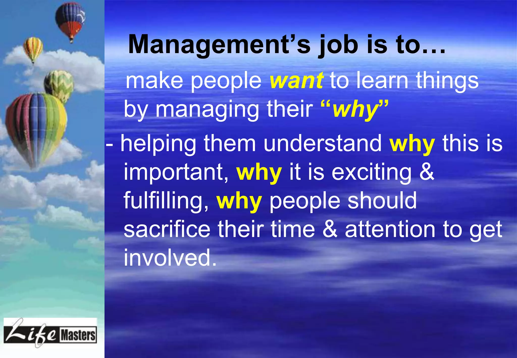 Management‟s job is to…
  make people want to learn things
  by managing their “why”
- helping them understand why this is
  important, why it is exciting &
  fulfilling, why people should
  sacrifice their time & attention to get
  involved.
 