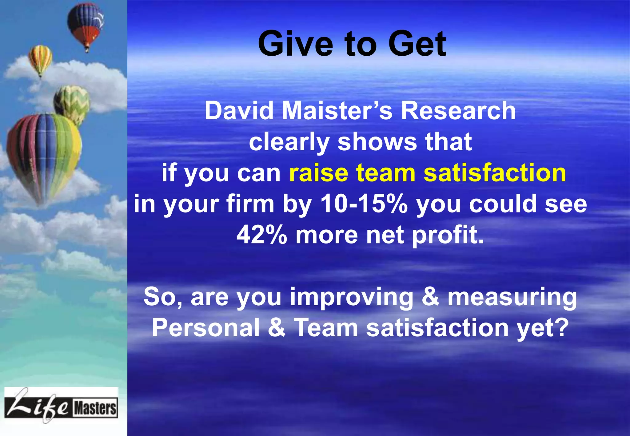 Give to Get
       David Maister‟s Research
           clearly shows that
   if you can raise team satisfaction
in your firm by 10-15% you could see
          42% more net profit.

So, are you improving & measuring
Personal & Team satisfaction yet?
 