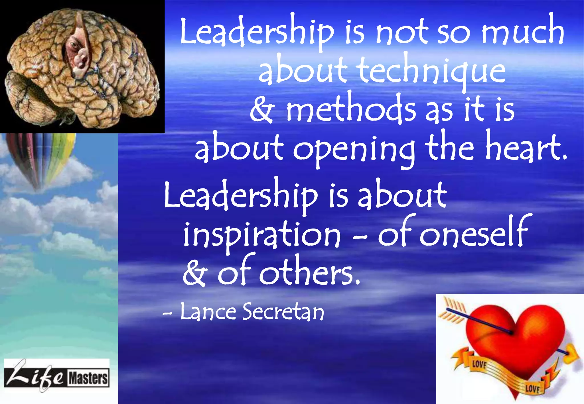 Leadership is not so much
       about technique
      & methods as it is
  about opening the heart.
Leadership is about
 inspiration - of oneself
 & of others.
- Lance Secretan
 