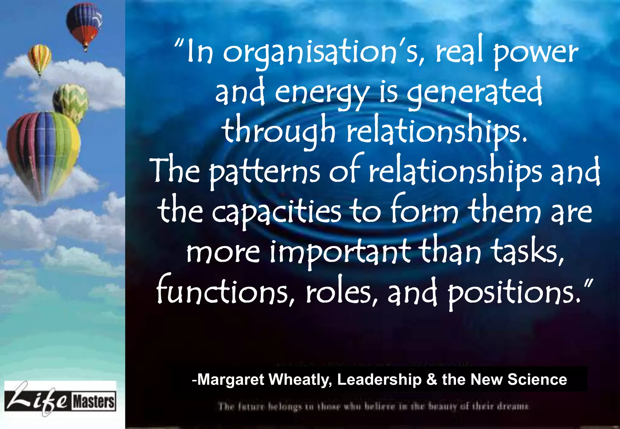 “In organisation’s, real power
     and energy is generated
      through relationships.
The patterns of relationships and
 the capacities to form them are
   more important than tasks,
functions, roles, and positions.”

   -Margaret Wheatly, Leadership & the New Science
 