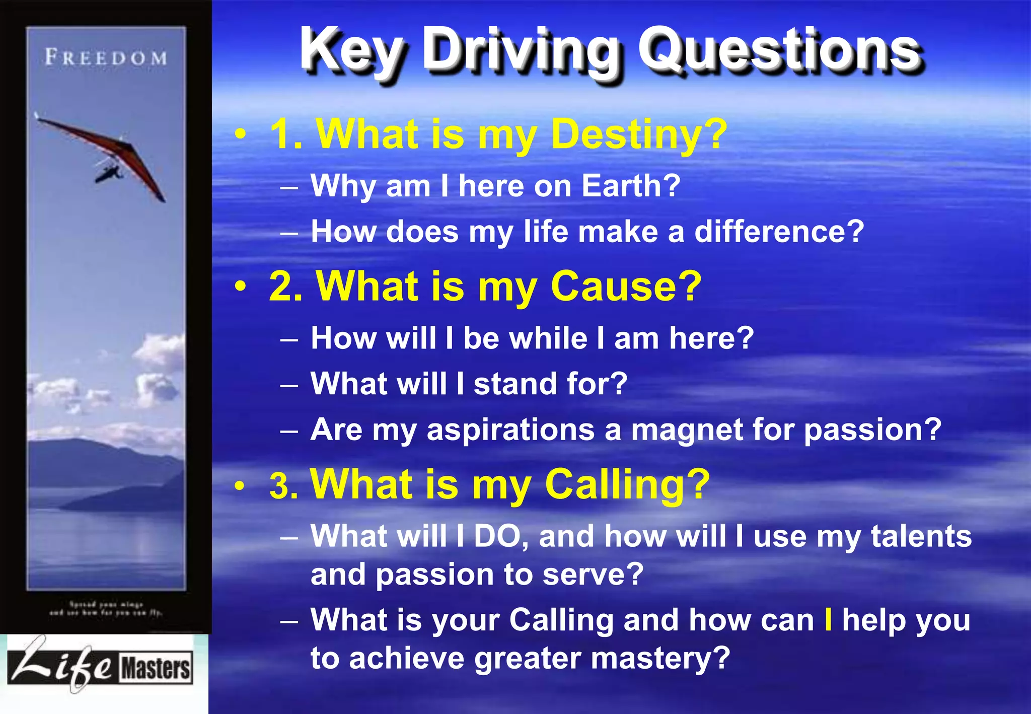 Key Driving Questions
• 1. What is my Destiny?
  – Why am I here on Earth?
  – How does my life make a difference?
• 2. What is my Cause?
  – How will I be while I am here?
  – What will I stand for?
  – Are my aspirations a magnet for passion?
• 3. What is my Calling?
  – What will I DO, and how will I use my talents
    and passion to serve?
  – What is your Calling and how can I help you
    to achieve greater mastery?
 