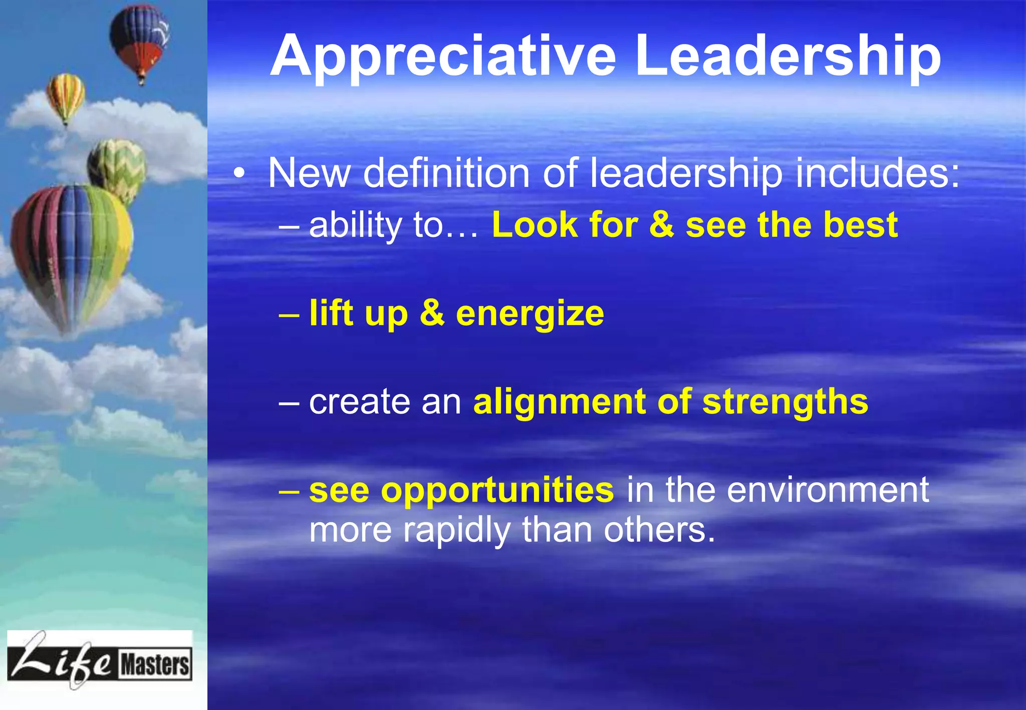 Appreciative Leadership
• New definition of leadership includes:
  – ability to… Look for & see the best

  – lift up & energize

  – create an alignment of strengths

  – see opportunities in the environment
    more rapidly than others.
 