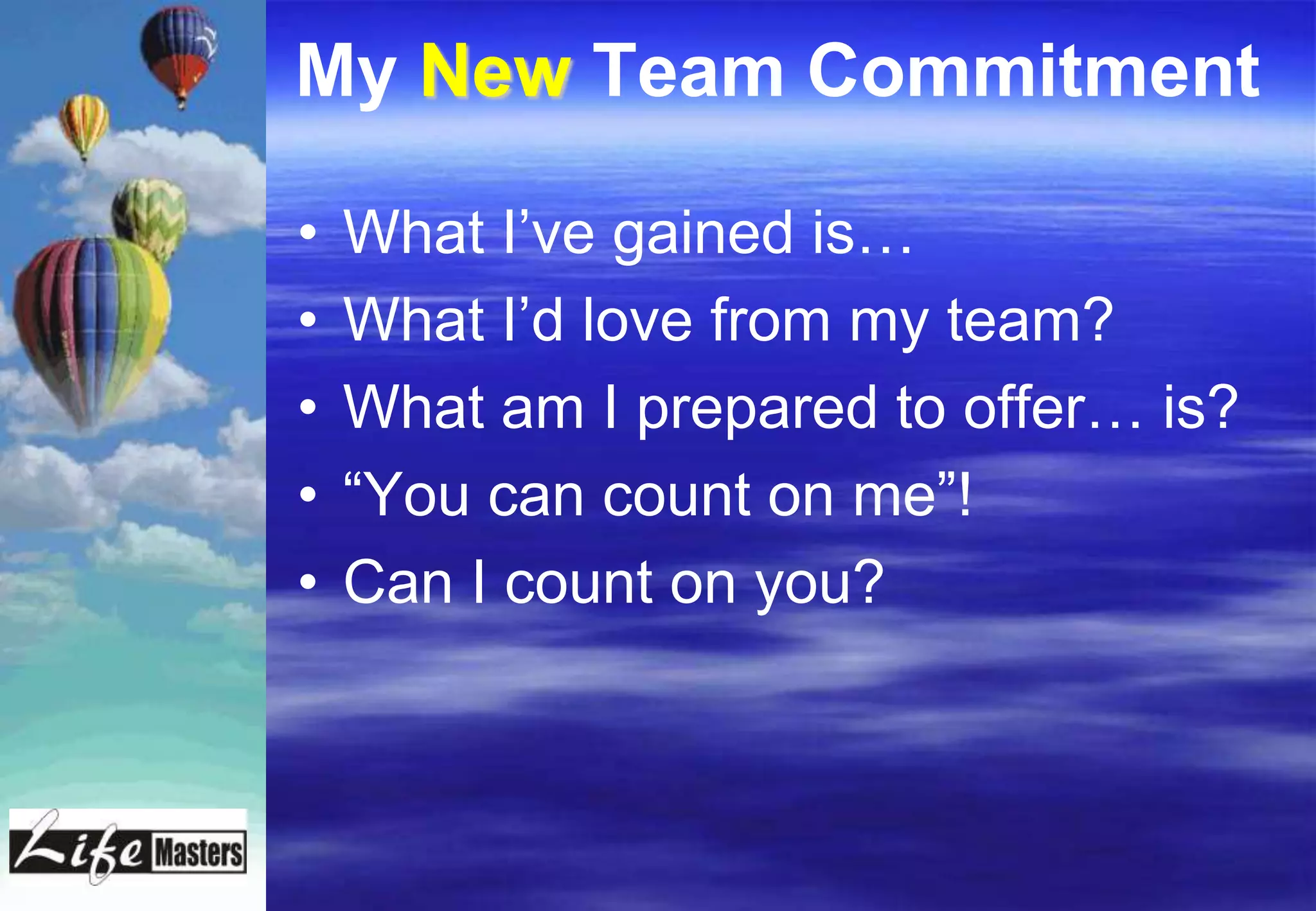 My New Team Commitment

•   What I’ve gained is…
•   What I’d love from my team?
•   What am I prepared to offer… is?
•   “You can count on me”!
•   Can I count on you?
 