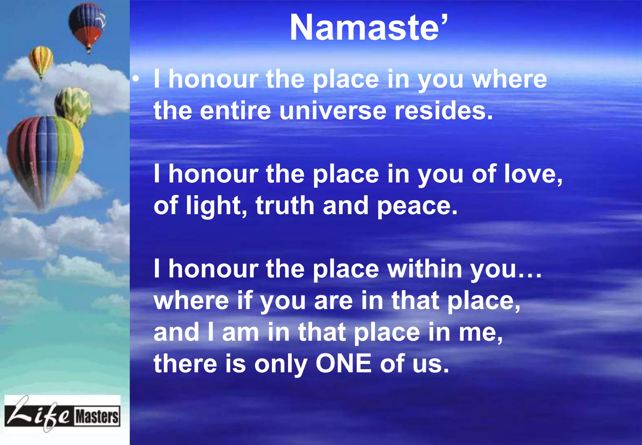 Namaste‟
• I honour the place in you where
  the entire universe resides.

 I honour the place in you of love,
 of light, truth and peace.

 I honour the place within you…
 where if you are in that place,
 and I am in that place in me,
 there is only ONE of us.
 