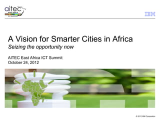 A Vision for Smarter Cities in Africa
Seizing the opportunity now
AITEC East Africa ICT Summit
October 24, 2012




                                        © 2012 IBM Corporation
 