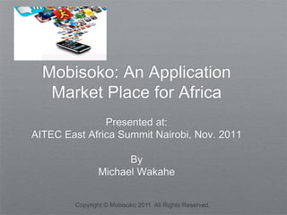 Mobisoko: An Application
   Market Place for Africa
               Presented at:
AITEC East Africa Summit Nairobi, Nov. 2011

                     By
               Michael Wakahe


        Copyright © Mobisoko 2011. All Rights Reserved.
 
