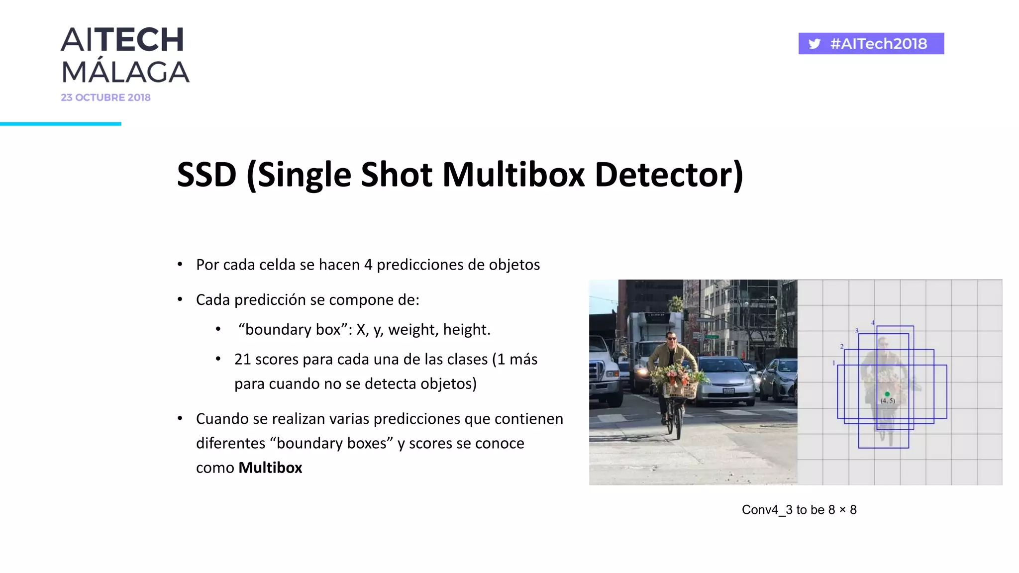 SSD (Single Shot Multibox Detector)
• Por cada celda se hacen 4 predicciones de objetos
• Cada predicción se compone de:
• “boundary box”: X, y, weight, height.
• 21 scores para cada una de las clases (1 más
para cuando no se detecta objetos)
• Cuando se realizan varias predicciones que contienen
diferentes “boundary boxes” y scores se conoce
como Multibox
Conv4_3 to be 8 × 8
 