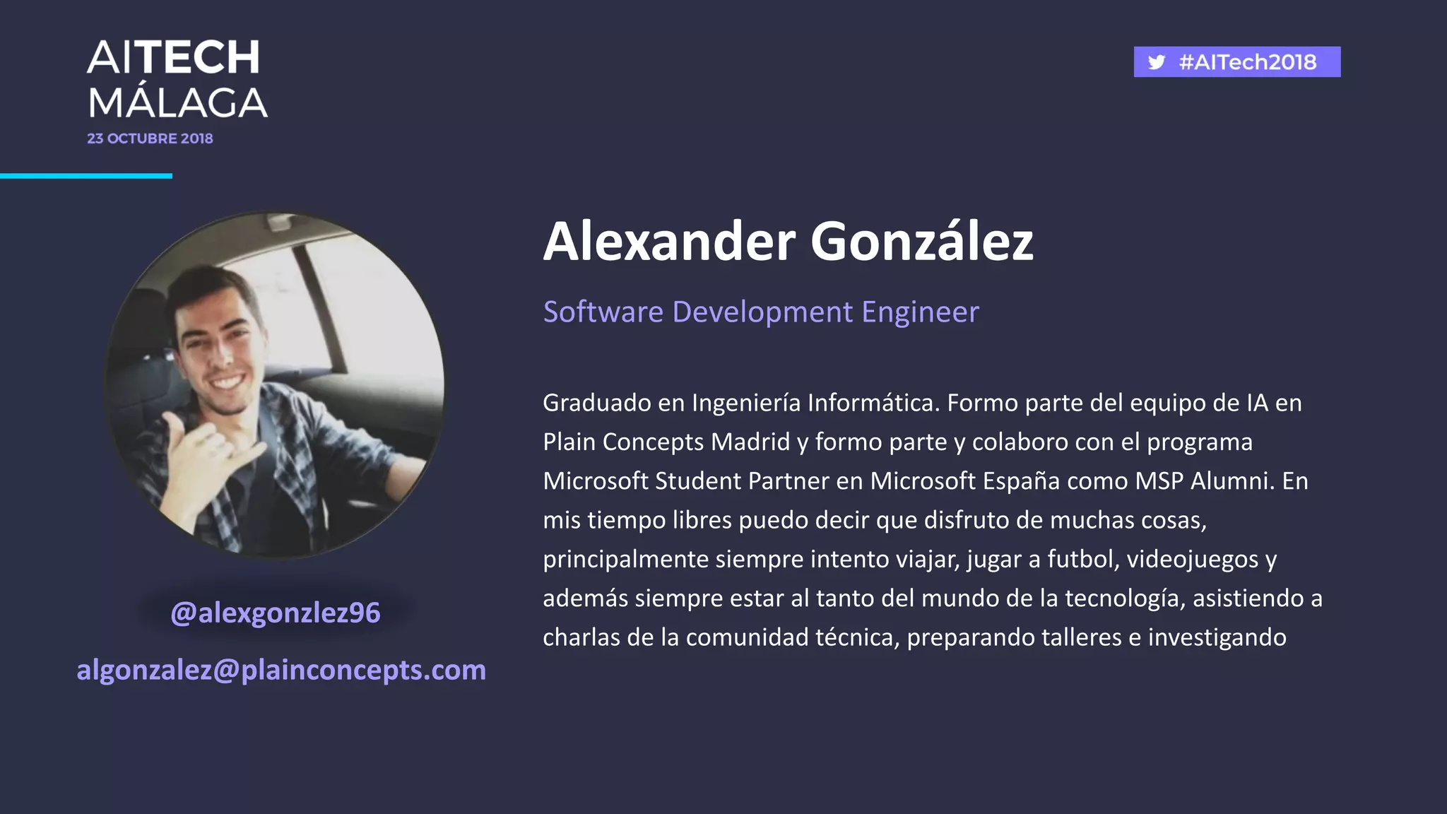 @alexgonzlez96
algonzalez@plainconcepts.com
Graduado en Ingeniería Informática. Formo parte del equipo de IA en
Plain Concepts Madrid y formo parte y colaboro con el programa
Microsoft Student Partner en Microsoft España como MSP Alumni. En
mis tiempo libres puedo decir que disfruto de muchas cosas,
principalmente siempre intento viajar, jugar a futbol, videojuegos y
además siempre estar al tanto del mundo de la tecnología, asistiendo a
charlas de la comunidad técnica, preparando talleres e investigando
Alexander González
Software Development Engineer
 