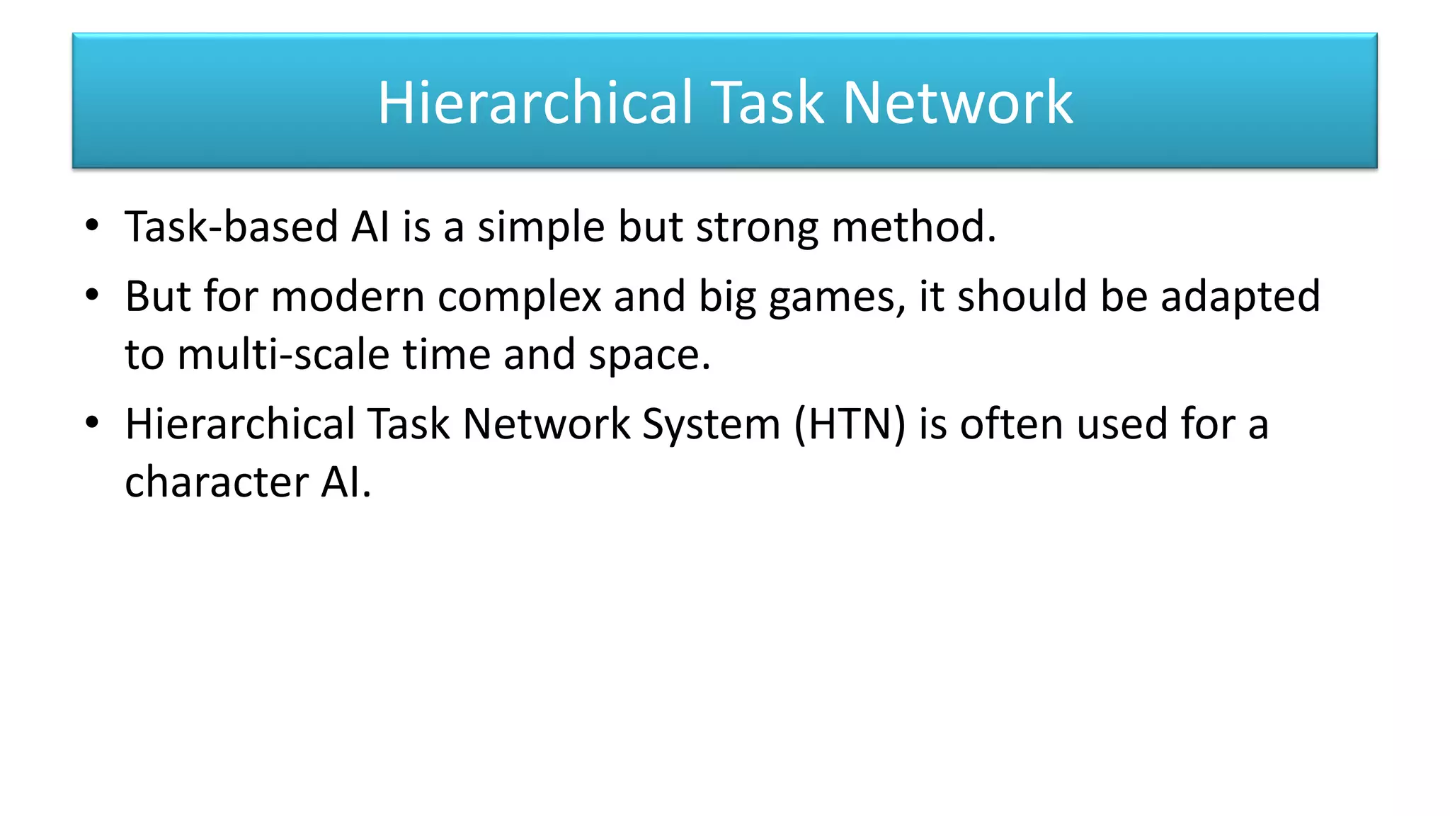 Hierarchical Task Network
• Task-based AI is a simple but strong method.
• But for modern complex and big games, it should be adapted
to multi-scale time and space.
• Hierarchical Task Network System (HTN) is often used for a
character AI.
 