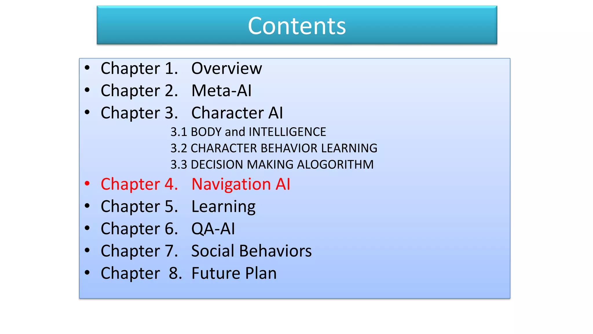 Contents
• Chapter 1. Overview
• Chapter 2. Meta-AI
• Chapter 3. Character AI
3.1 BODY and INTELLIGENCE
3.2 CHARACTER BEHAVIOR LEARNING
3.3 DECISION MAKING ALOGORITHM
• Chapter 4. Navigation AI
• Chapter 5. Learning
• Chapter 6. QA-AI
• Chapter 7. Social Behaviors
• Chapter 8. Future Plan
 