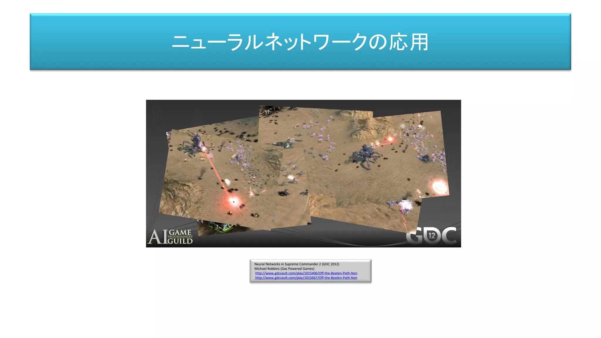 Neural Networks in Supreme Commander 2 (GDC 2012)
Michael Robbins (Gas Powered Games)
http://www.gdcvault.com/play/1015406/Off-the-Beaten-Path-Non
http://www.gdcvault.com/play/1015667/Off-the-Beaten-Path-Non
ニューラルネットワークの応用
 