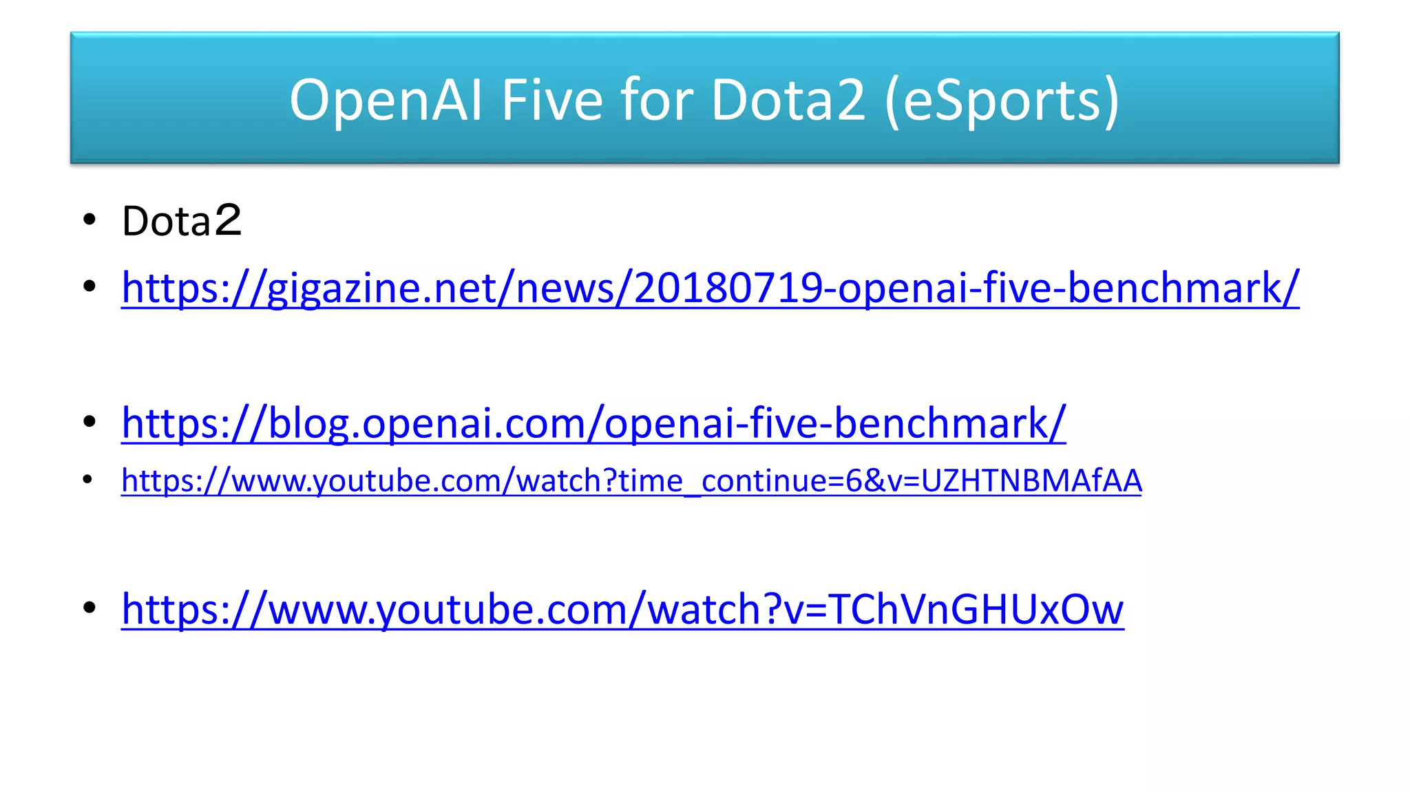 OpenAI Five for Dota2 (eSports)
• Dota２
• https://gigazine.net/news/20180719-openai-five-benchmark/
• https://blog.openai.com/openai-five-benchmark/
• https://www.youtube.com/watch?time_continue=6&v=UZHTNBMAfAA
• https://www.youtube.com/watch?v=TChVnGHUxOw
 