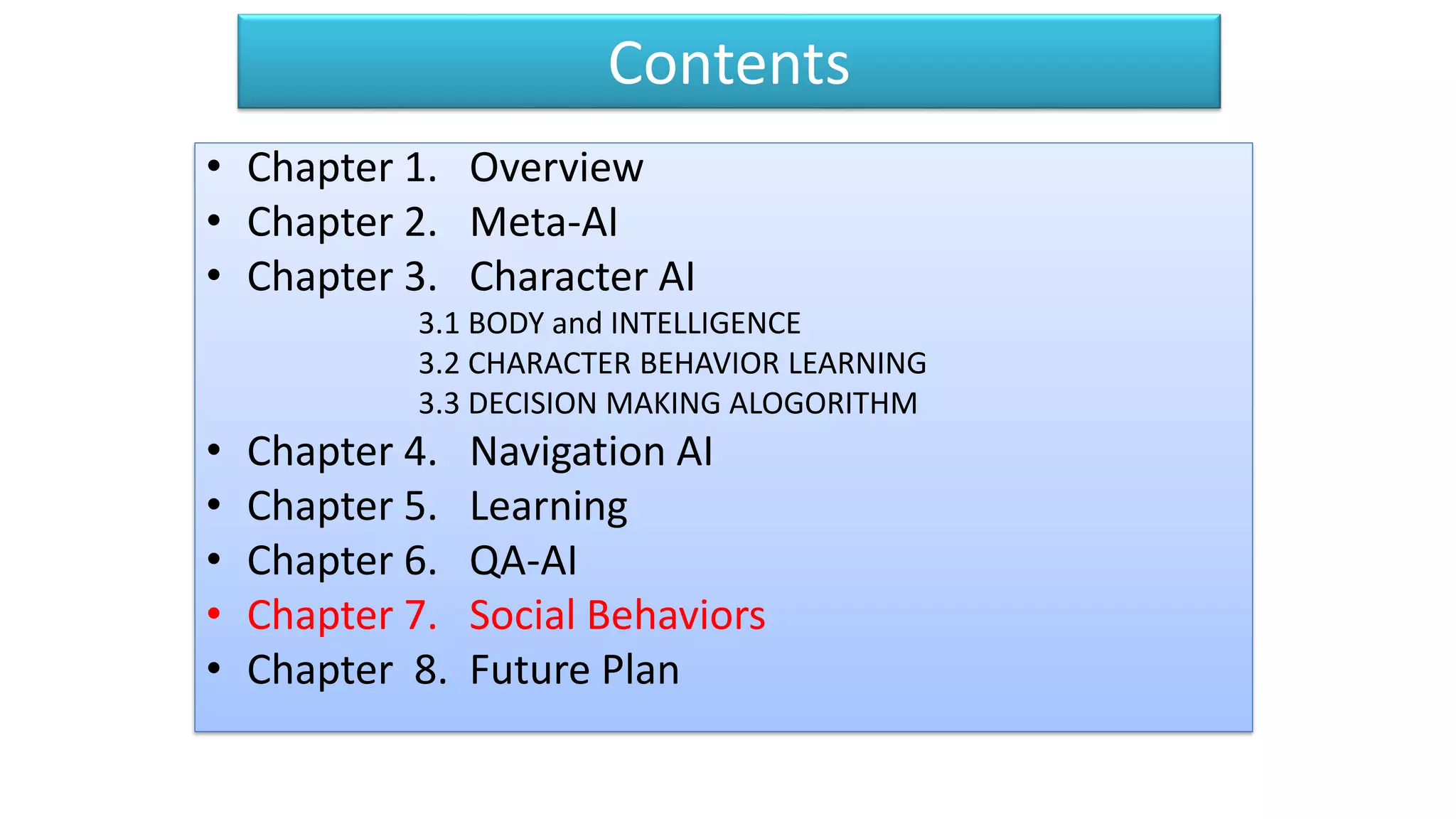 Contents
• Chapter 1. Overview
• Chapter 2. Meta-AI
• Chapter 3. Character AI
3.1 BODY and INTELLIGENCE
3.2 CHARACTER BEHAVIOR LEARNING
3.3 DECISION MAKING ALOGORITHM
• Chapter 4. Navigation AI
• Chapter 5. Learning
• Chapter 6. QA-AI
• Chapter 7. Social Behaviors
• Chapter 8. Future Plan
 