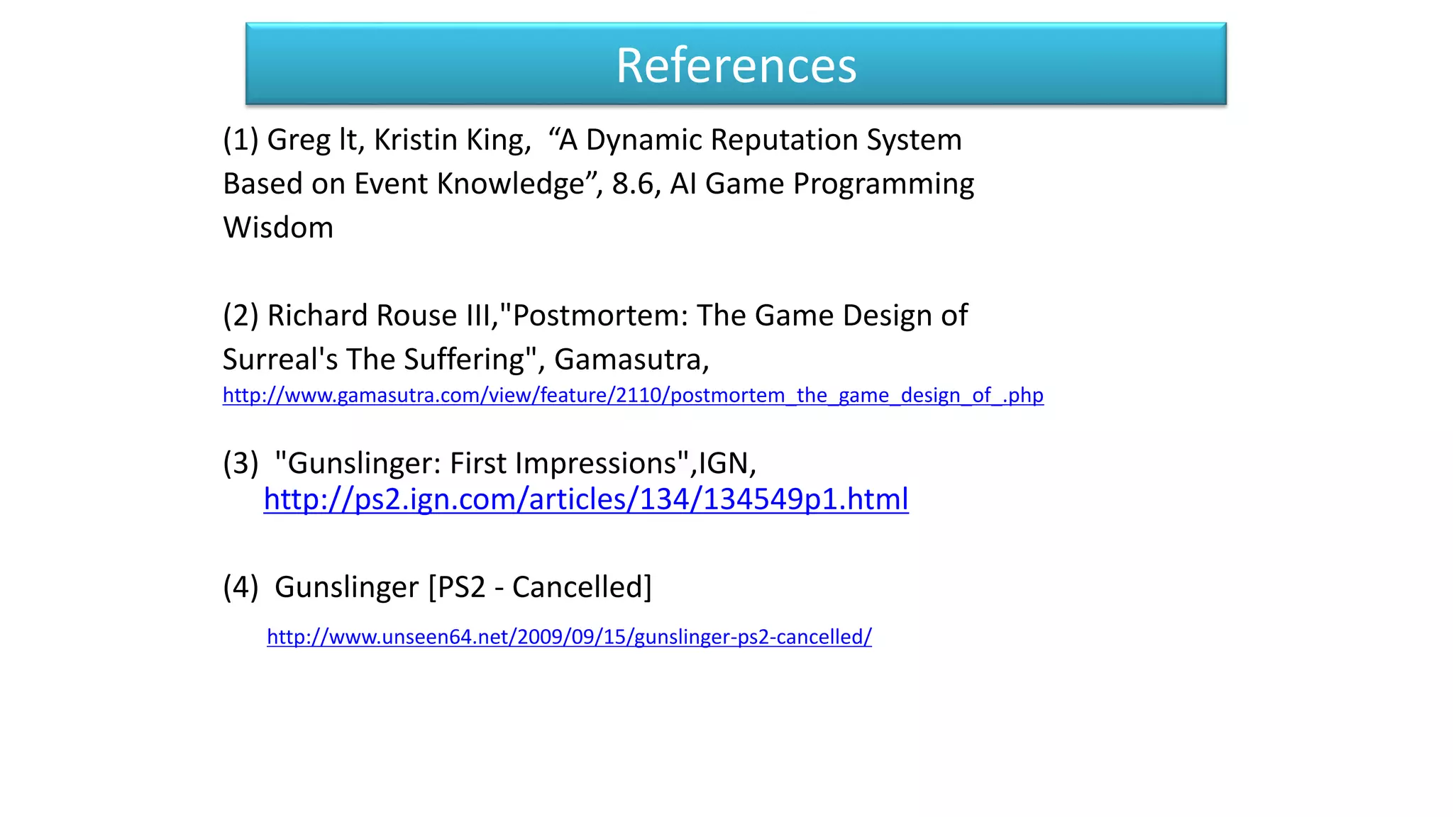 References
(1) Greg lt, Kristin King, “A Dynamic Reputation System
Based on Event Knowledge”, 8.6, AI Game Programming
Wisdom
(2) Richard Rouse III,"Postmortem: The Game Design of
Surreal's The Suffering", Gamasutra,
http://www.gamasutra.com/view/feature/2110/postmortem_the_game_design_of_.php
(3) "Gunslinger: First Impressions",IGN,
http://ps2.ign.com/articles/134/134549p1.html
(4) Gunslinger [PS2 - Cancelled]
http://www.unseen64.net/2009/09/15/gunslinger-ps2-cancelled/
 
