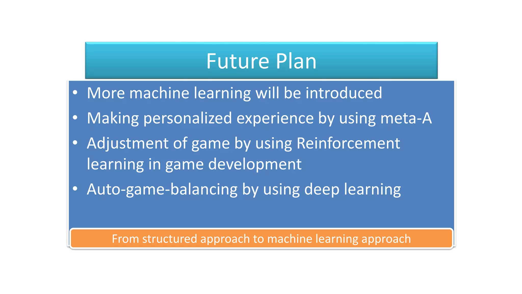 Future Plan
• More machine learning will be introduced
• Making personalized experience by using meta-A
• Adjustment of game by using Reinforcement
learning in game development
• Auto-game-balancing by using deep learning
From structured approach to machine learning approach
 