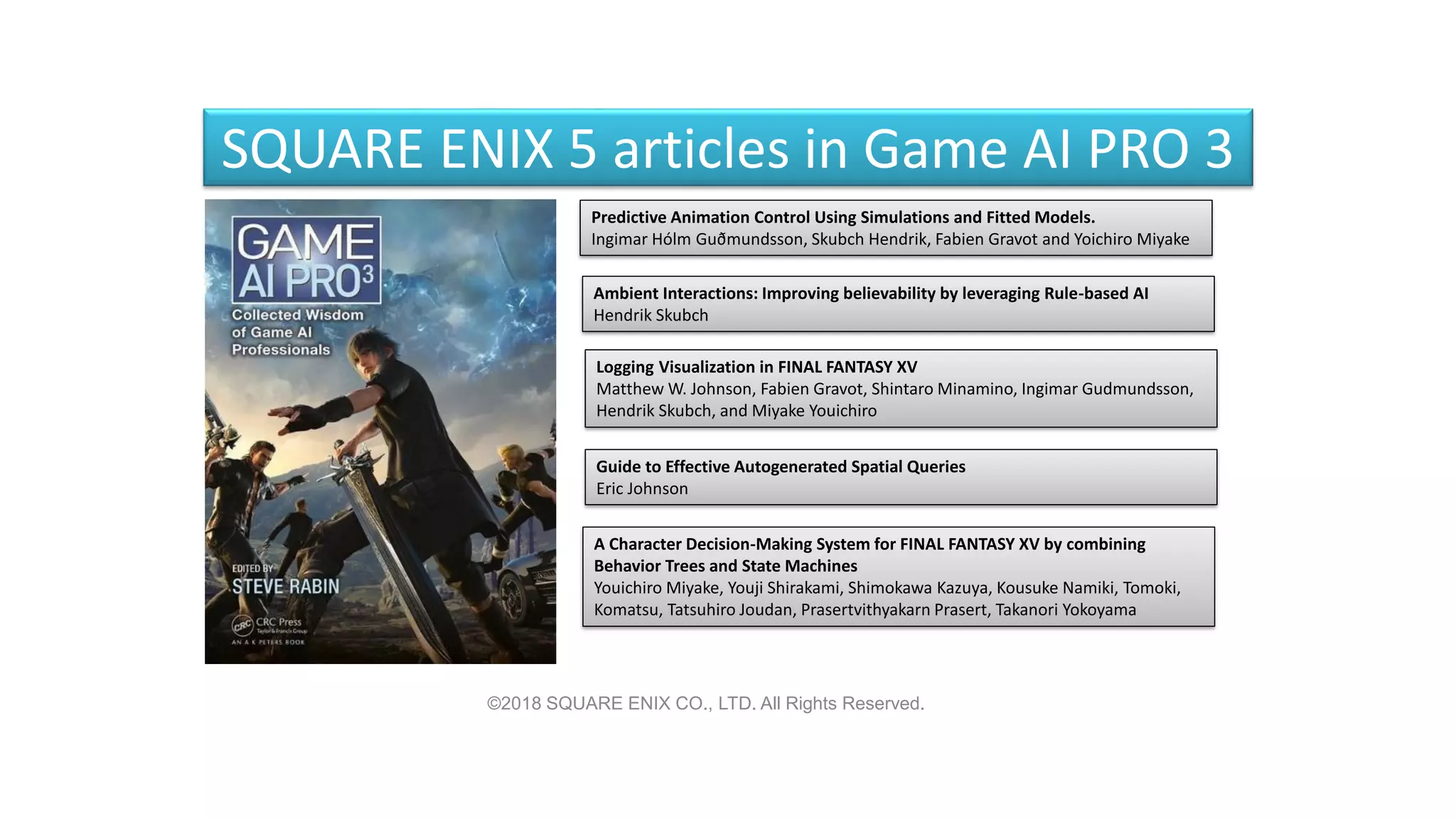 SQUARE ENIX 5 articles in Game AI PRO 3
Predictive Animation Control Using Simulations and Fitted Models.
Ingimar Hólm Guðmundsson, Skubch Hendrik, Fabien Gravot and Yoichiro Miyake
Ambient Interactions: Improving believability by leveraging Rule-based AI
Hendrik Skubch
Logging Visualization in FINAL FANTASY XV
Matthew W. Johnson, Fabien Gravot, Shintaro Minamino, Ingimar Gudmundsson,
Hendrik Skubch, and Miyake Youichiro
Guide to Effective Autogenerated Spatial Queries
Eric Johnson
A Character Decision-Making System for FINAL FANTASY XV by combining
Behavior Trees and State Machines
Youichiro Miyake, Youji Shirakami, Shimokawa Kazuya, Kousuke Namiki, Tomoki,
Komatsu, Tatsuhiro Joudan, Prasertvithyakarn Prasert, Takanori Yokoyama
©2018 SQUARE ENIX CO., LTD. All Rights Reserved.
 