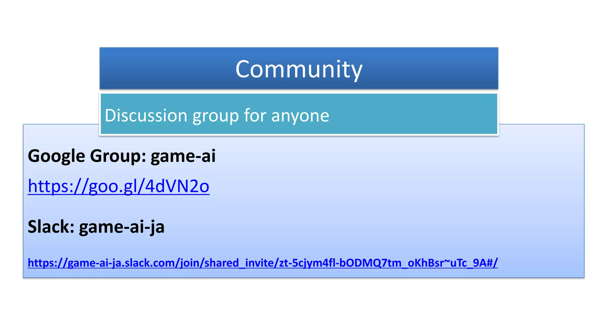 Google Group: game-ai
https://goo.gl/4dVN2o
Slack: game-ai-ja
https://game-ai-ja.slack.com/join/shared_invite/zt-5cjym4fl-bODMQ7tm_oKhBsr~uTc_9A#/
Discussion group for anyone
Community
 